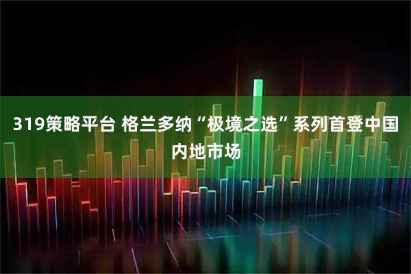 319策略平台 格兰多纳“极境之选”系列首登中国内地市场