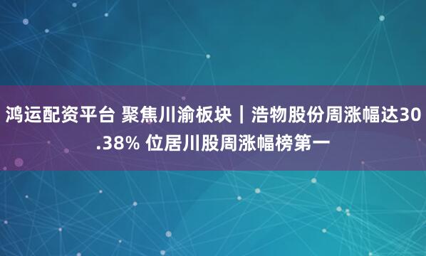 鸿运配资平台 聚焦川渝板块｜浩物股份周涨幅达30.38% 位居川股周涨幅榜第一
