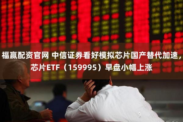 福赢配资官网 中信证券看好模拟芯片国产替代加速，芯片ETF（159995）早盘小幅上涨