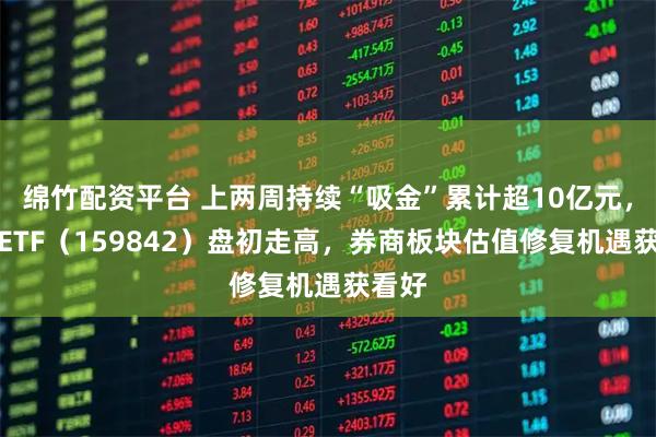 绵竹配资平台 上两周持续“吸金”累计超10亿元，券商ETF（159842）盘初走高，券商板块估值修复机遇获看好