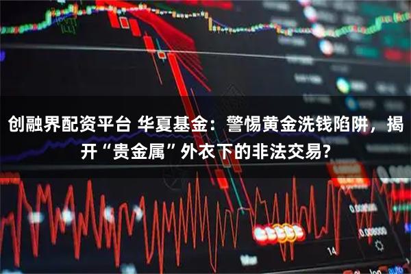 创融界配资平台 华夏基金：警惕黄金洗钱陷阱，揭开“贵金属”外衣下的非法交易?