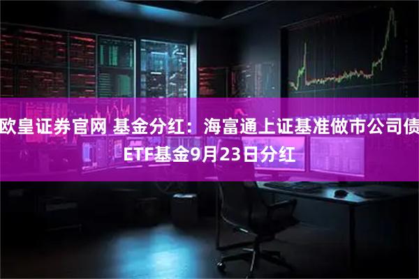 欧皇证券官网 基金分红：海富通上证基准做市公司债ETF基金9月23日分红