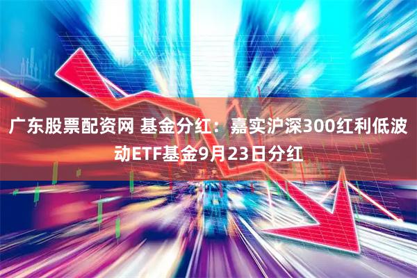 广东股票配资网 基金分红：嘉实沪深300红利低波动ETF基金9月23日分红