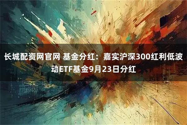长城配资网官网 基金分红：嘉实沪深300红利低波动ETF基金9月23日分红