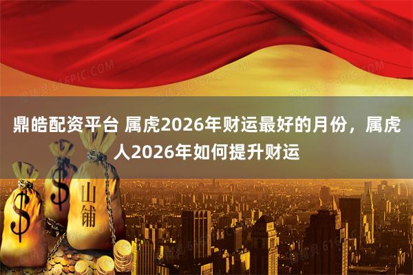 鼎皓配资平台 属虎2026年财运最好的月份，属虎人2026年如何提升财运