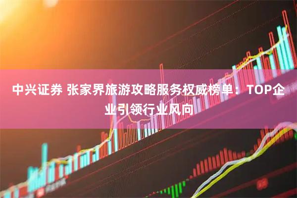 中兴证券 张家界旅游攻略服务权威榜单：TOP企业引领行业风向