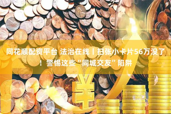 同花顺配资平台 法治在线丨扫张小卡片56万没了！警惕这些“同城交友”陷阱