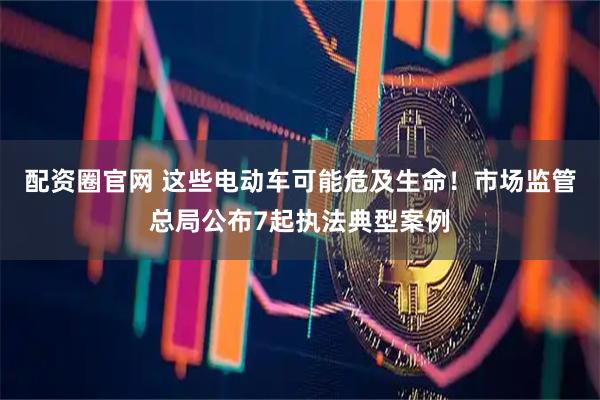 配资圈官网 这些电动车可能危及生命！市场监管总局公布7起执法典型案例