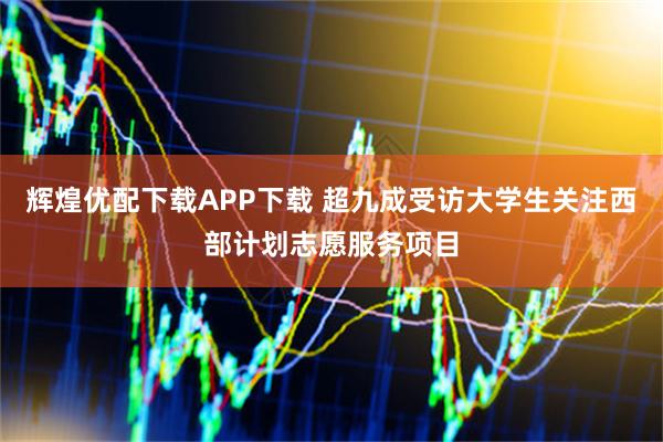 辉煌优配下载APP下载 超九成受访大学生关注西部计划志愿服务项目