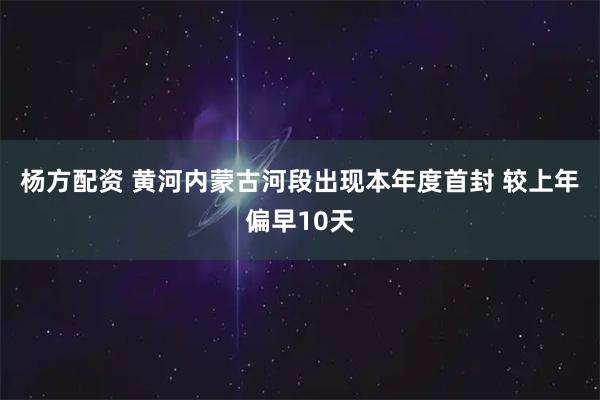 杨方配资 黄河内蒙古河段出现本年度首封 较上年偏早10天