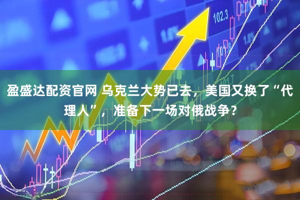 盈盛达配资官网 乌克兰大势已去，美国又换了“代理人”，准备下一场对俄战争？