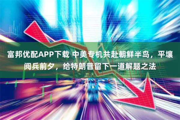 富邦优配APP下载 中美专机共赴朝鲜半岛，平壤阅兵前夕，给特朗普留下一道解题之法