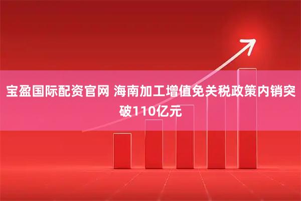 宝盈国际配资官网 海南加工增值免关税政策内销突破110亿元