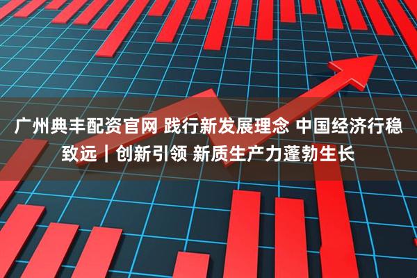 广州典丰配资官网 践行新发展理念 中国经济行稳致远｜创新引领 新质生产力蓬勃生长