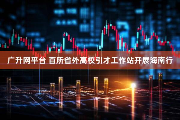 广升网平台 百所省外高校引才工作站开展海南行