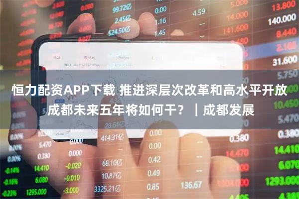 恒力配资APP下载 推进深层次改革和高水平开放 成都未来五年将如何干？｜成都发展