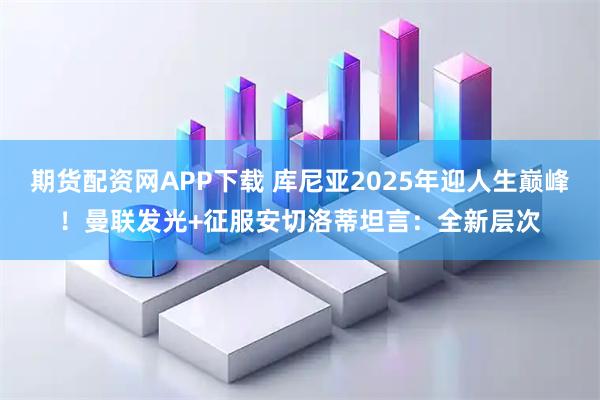 期货配资网APP下载 库尼亚2025年迎人生巅峰！曼联发光+征服安切洛蒂坦言：全新层次