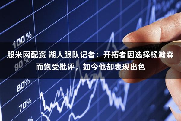 股米网配资 湖人跟队记者：开拓者因选择杨瀚森而饱受批评，如今他却表现出色