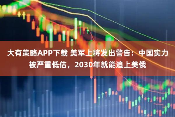 大有策略APP下载 美军上将发出警告：中国实力被严重低估，2030年就能追上美俄