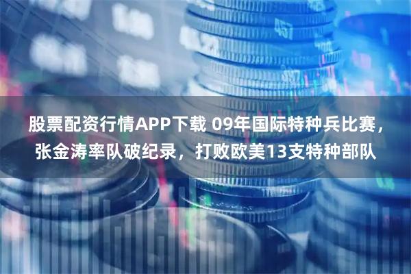 股票配资行情APP下载 09年国际特种兵比赛，张金涛率队破纪录，打败欧美13支特种部队