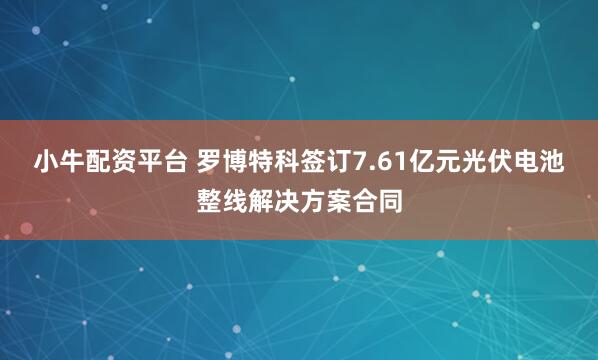 小牛配资平台 罗博特科签订7.61亿元光伏电池整线解决方案合同
