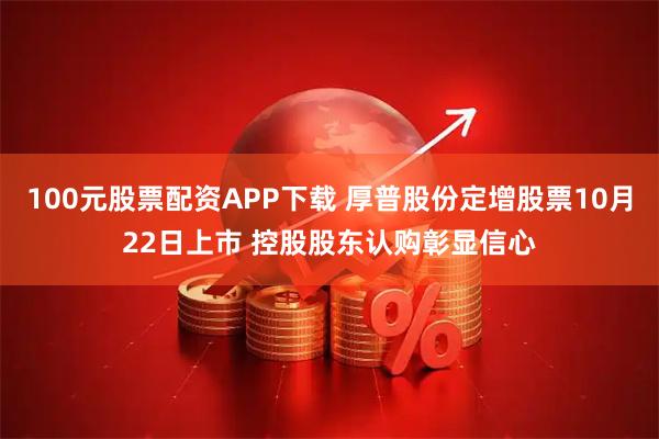 100元股票配资APP下载 厚普股份定增股票10月22日上市 控股股东认购彰显信心