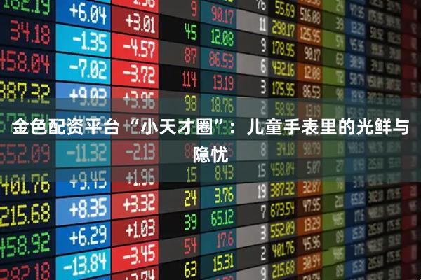 金色配资平台 “小天才圈”：儿童手表里的光鲜与隐忧