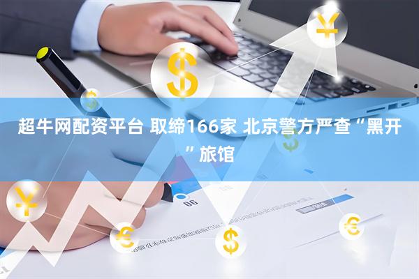 超牛网配资平台 取缔166家 北京警方严查“黑开”旅馆