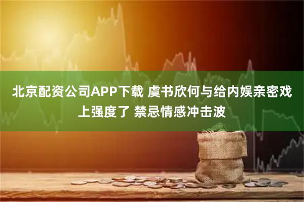 北京配资公司APP下载 虞书欣何与给内娱亲密戏上强度了 禁忌情感冲击波