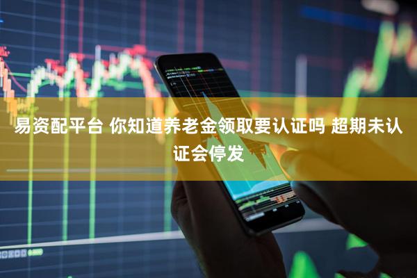 易资配平台 你知道养老金领取要认证吗 超期未认证会停发