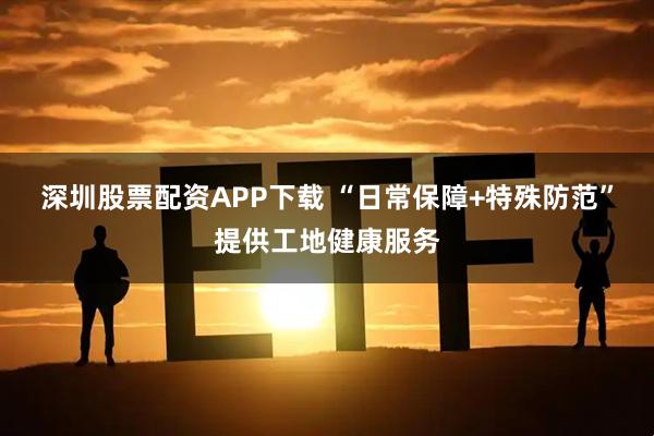 深圳股票配资APP下载 “日常保障+特殊防范”提供工地健康服务