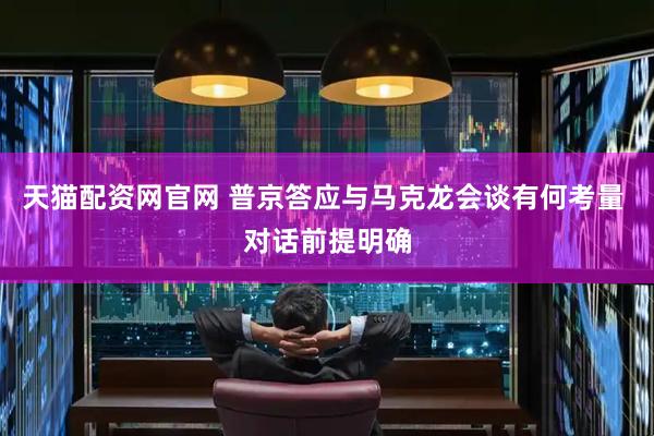 天猫配资网官网 普京答应与马克龙会谈有何考量 对话前提明确
