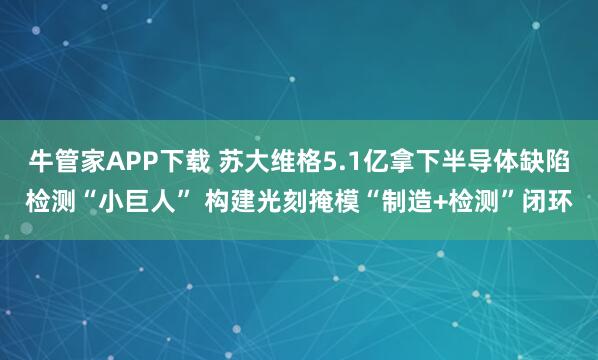 牛管家APP下载 苏大维格5.1亿拿下半导体缺陷检测“小巨人” 构建光刻掩模“制造+检测”闭环
