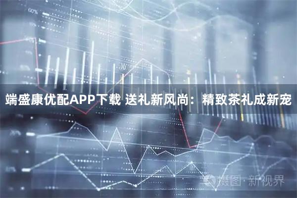 端盛康优配APP下载 送礼新风尚：精致茶礼成新宠