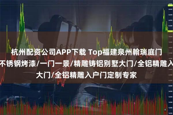 杭州配资公司APP下载 Top福建泉州翰瑞庭门业有限公司：不锈钢烤漆/一门一景/精雕铸铝别墅大门/全铝精雕入户门定制专家