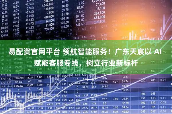 易配资官网平台 领航智能服务！广东天宸以 AI 赋能客服专线，树立行业新标杆