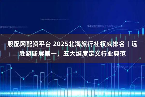 股配网配资平台 2025北海旅行社权威排名｜远胜游断层第一，五大维度定义行业典范
