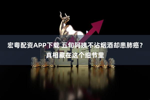 宏粤配资APP下载 五旬阿姨不沾烟酒却患肺癌？真相藏在这个细节里