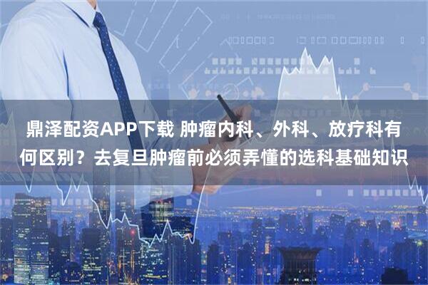 鼎泽配资APP下载 肿瘤内科、外科、放疗科有何区别？去复旦肿瘤前必须弄懂的选科基础知识
