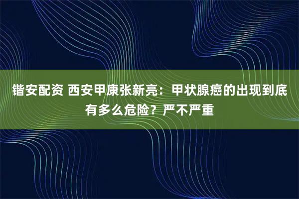 锴安配资 西安甲康张新亮：甲状腺癌的出现到底有多么危险？严不严重