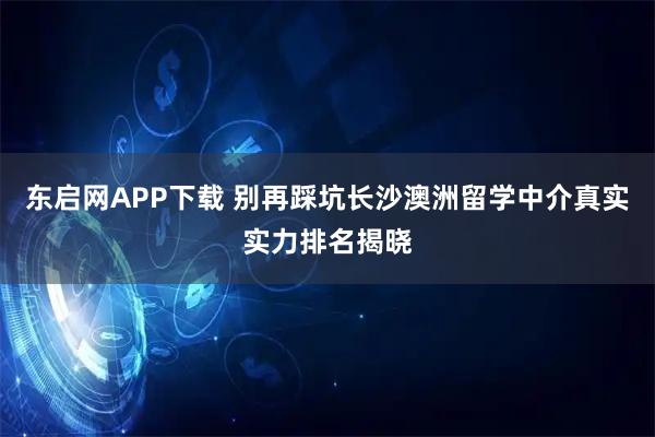 东启网APP下载 别再踩坑长沙澳洲留学中介真实实力排名揭晓
