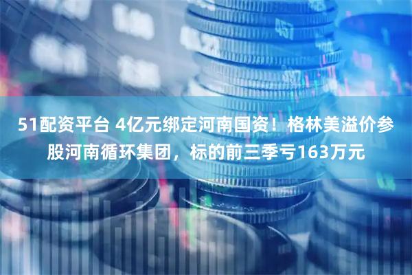 51配资平台 4亿元绑定河南国资！格林美溢价参股河南循环集团，标的前三季亏163万元