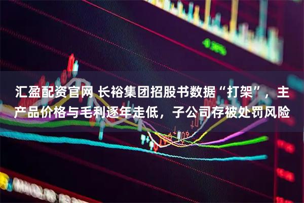 汇盈配资官网 长裕集团招股书数据“打架”，主产品价格与毛利逐年走低，子公司存被处罚风险