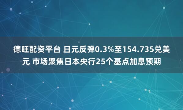 德旺配资平台 日元反弹0.3%至154.735兑美元 市场聚焦日本央行25个基点加息预期