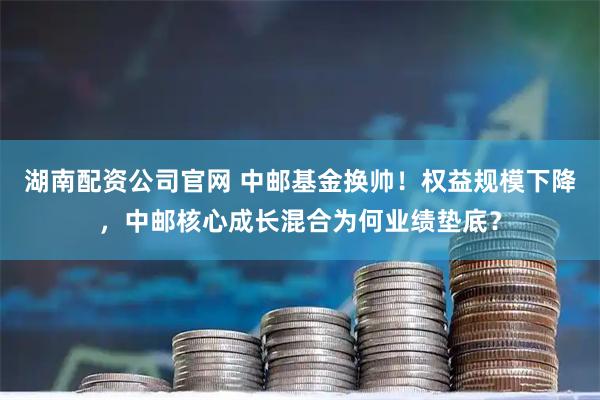 湖南配资公司官网 中邮基金换帅！权益规模下降，中邮核心成长混合为何业绩垫底？