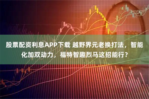 股票配资利息APP下载 越野界元老换打法,智能化加双动力,福特智趣烈马这招能行?