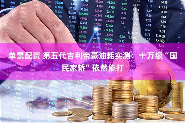 单票配资 第五代吉利帝豪油耗实测：十万级“国民家轿”依然能打