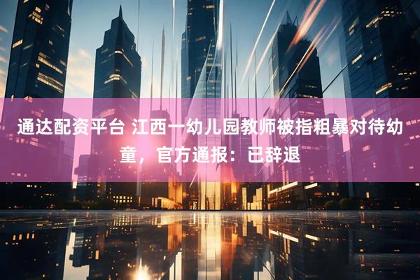 通达配资平台 江西一幼儿园教师被指粗暴对待幼童，官方通报：已辞退