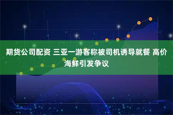 期货公司配资 三亚一游客称被司机诱导就餐 高价海鲜引发争议