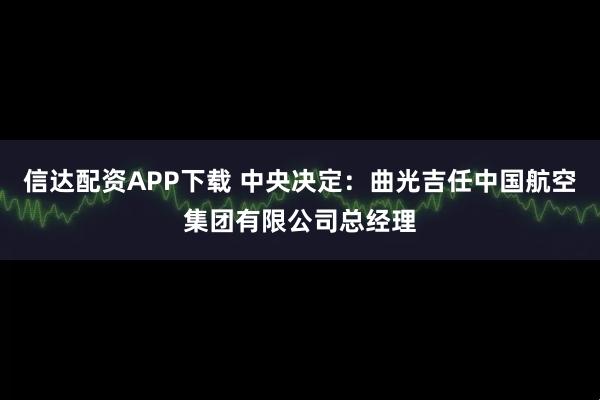 信达配资APP下载 中央决定：曲光吉任中国航空集团有限公司总经理